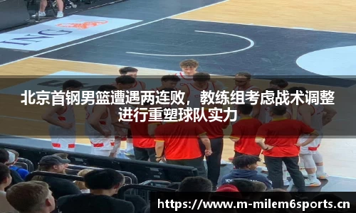 北京首钢男篮遭遇两连败，教练组考虑战术调整进行重塑球队实力