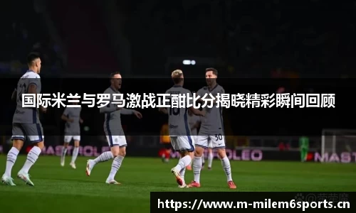 国际米兰与罗马激战正酣比分揭晓精彩瞬间回顾